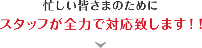 忙しい皆さまのためにスタッフが全力で対応致します！！