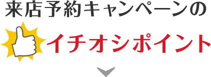 来店予約キャンペーンのイチオシポイント！